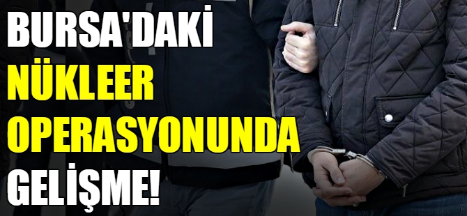 Bursa'daki nükleer operasyonunda gelişme!