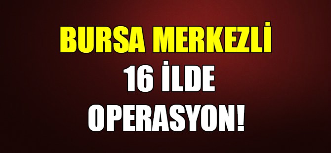 Bursa merkezli 16 ilde operasyon!