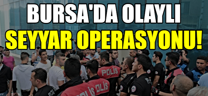 Bursa’da olaylı seyyar operasyonu