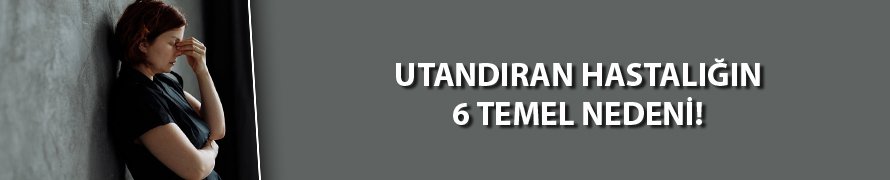 Utandıran hastalığın 6 temel nedeni